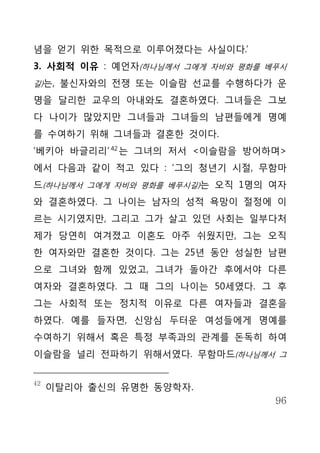 념을 얻기 위한 목적으로 이루어졌다는 사실이다.’
3. 사회적 이유 : 예언자(하나님께서 그에게 자비와 평화를 베푸시
길)는, 불신자와의 전쟁 또는 이슬람 선교를 수행하다가 운

명을 달리한 교우의 아내와도 결혼하였다. 그녀들은 그보
다 나이가 많았지만 그녀들과 그녀들의 남편들에게 명예
를 수여하기 위해 그녀들과 결혼한 것이다.
‘베키아 바글리리’ 42 는 그녀의 저서 <이슬람을 방어하며>
에서 다음과 같이 적고 있다 : ‘그의 청년기 시절, 무함마
드(하나님께서 그에게 자비와 평화를 베푸시길)는 오직 1명의 여자
와 결혼하였다. 그 나이는 남자의 성적 욕망이 절정에 이
르는 시기였지만, 그리고 그가 살고 있던 사회는 일부다처
제가 당연히 여겨졌고 이혼도 아주 쉬웠지만, 그는 오직
한 여자와만 결혼한 것이다. 그는 25년 동안 성실한 남편
으로 그녀와 함께 있었고, 그녀가 돌아간 후에서야 다른
여자와 결혼하였다. 그 때 그의 나이는 50세였다. 그 후
그는 사회적 또는 정치적 이유로 다른 여자들과 결혼을
하였다. 예를 들자면, 신앙심 두터운 여성들에게 명예를
수여하기 위해서 혹은 특정 부족과의 관계를 돈독히 하여
이슬람을 널리 전파하기 위해서였다. 무함마드(하나님께서 그


42
     이탈리아 출신의 유명한 동양학자.
                                   96
 