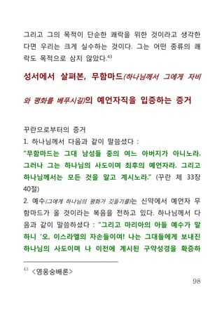 그리고 그의 목적이 단순한 쾌락을 위한 것이라고 생각한
다면 우리는 크게 실수하는 것이다. 그는 어떤 종류의 쾌
락도 목적으로 삼지 않았다. 43

성서에서 살펴본, 무함마드(하나님께서 그에게 자비


와 평화를 베푸시길) 의 예언자직을 입증하는 증거



꾸란으로부터의 증거
1. 하나님께서 다음과 같이 말씀셨다 :
“무함마드는 그대 남성들 중의 여느 아버지가 아니노라.
그러나 그는 하나님의 사도이며 최후의 예언자라. 그리고
하나님께서는 모든 것을 알고 계시노라.” (꾸란 제 33장
40절)
2. 예수(그에게 하나님의 평화가 깃들기를)는 신약에서 예언자 무
함마드가 올 것이라는 복음을 전하고 있다. 하나님께서 다
음과 같이 말씀하셨다 : “그리고 마리아의 아들 예수가 말
하니 ‘오, 이스라엘의 자손들이여! 나는 그대들에게 보내진
하나님의 사도이며 나 이전에 계시된 구약성경을 확증하


43
     <영웅숭배론>
                                  98
 