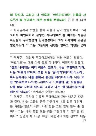 러 왔도다. 그리고 나 이후에, ‘아흐마드’라는 이름의 사
도 44가 올 것이라는 기쁜 소식을 전하노라.“ (꾸란 제 61장
6절)
3. 하나님께서 꾸란을 통해 다음과 같이 말씀하셨다 : “사
도이자 예언자이며 문맹인 자(무함마드)를 따르는 자들은
자신들의 구약성경과 신약성경에서 그가 기록되어 있음을
          45
발견하노라.         그는 그들에게 선행을 명하고 악행을 금하


44
     역자주 : 예언자 무함마드에게는 여러 이름이 있으며,
‘아흐마드’는 그의 이름 중의 하나이다. 예언자가 말했다.
“실로 나에게는 여러 이름이 있도다. 나는 ‘무함마드’이며,
나는 ‘아흐마드’이며, 또한 나는 ‘알-마히’(제거자)이노라 ;
하나님께서는 나를 통해서 불신을 제거하시노라. 나는 또
한 ‘알-하쉬르’(모으는 자)이노라 ; (부활의 날) 사람들은
나를 따라 모이게 되노라. 그리고 나는 ‘알-아끼브(마지막
예언자)’이노라.” (부카리가 수집한 하디쓰)
45
     역자주 : 구약에 기록된 무함마드에 관한 내용은 다음
과 같다. “나는 그들의 동족 가운데서 너와 같은 예언자
한 사람을 일으켜 세워, 나의 말을 그의 입에 담아 줄 것
이다. 그는, 내가 명한 모든 것을 그들에게 다 일러줄 것
이다.” (신명기 제 18장 18절, [새번역]) 또한 신약의 내용
                                    99
 