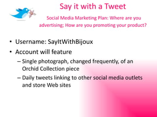 Say it with a Tweet   Social Media Marketing Plan: Where are you advertising; How are you promoting your product? Username: SayItWithBijoux Account will feature Single photograph, changed frequently, of an Orchid Collection piece Daily tweets linking to other social media outlets and store Web sites 