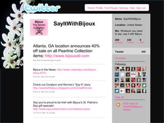 Home  Profile  Find People  Settings  Help  Sign out Name  SayItWithBijoux Location  United States Bio  Whatever you need to say, say it with Bijoux. 200  435  0 Following  Followers  Listed Favorites Following View all Tweets    345 RSS Feed of SayItWithBijoux’s tweets Bijoux The Orchid Collection SayItWithBijoux Atlanta, GA location announces 40% off sale on all Pearline Collection items:  http://www.bijouxatl.com less than 20 seconds ago via web Check out Coralynn and Ronnie’s “Say It” story:  http://sayitwithbijoux.blogspot.com/Cora&Ronnie  8:35 a.m. Mar 2nd via web Bijoux in the News:  http://www.usatoday.com/bijoux-story-2010  8:35 a.m. Mar 2nd via web Say you’re proud to be Irish with Bijoux’s St. Patrick’s Day gift specials!  http://www.bijouxdiamondco.com/stpatscoupon  10:19 a.m. Mar 1st via web 