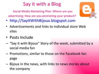 Say it with a Blog   Social Media Marketing Plan: Where are you advertising; How are you promoting your product? http://SayItWithBijoux.blogspot.com Advertisements and links to individual store Web sites Posts Include “ Say it with Bijoux” Story of the week, submitted by a social media fan Promotions, similar to those on the Facebook fan page Bijoux in the news, with links to news stories about the company 