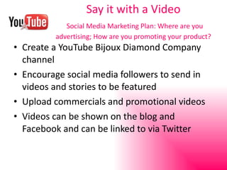 Say it with a Video   Social Media Marketing Plan: Where are you advertising; How are you promoting your product? Create a YouTube Bijoux Diamond Company channel Encourage social media followers to send in videos and stories to be featured Upload commercials and promotional videos Videos can be shown on the blog and Facebook and can be linked to via Twitter 