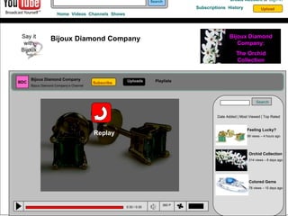 0:30 / 0:30 350 p Search Home  Videos  Channels  Shows Create Account  or   Sign In Subscriptions  History  Upload Bijoux Diamond Company Say it with Bijoux Bijoux Diamond Company: The Orchid Collection BDC Bijoux Diamond Company Bijoux Diamond Company’s Channel Subscribe Uploads Playlists Replay Search Date Added | Most Viewed | Top Rated Feeling Lucky? 99 views – 4 hours ago Orchid Collection 314 views – 8 days ago Colored Gems 78 views – 15 days ago 0:30 / 0:30 360 P 