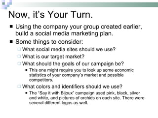 Now, it’s Your Turn. Using the company your group created earlier, build a social media marketing plan.  Some things to consider: What social media sites should we use? What is our target market? What should the goals of our campaign be? This one might require you to look up some economic statistics of your company’s market and possible competitors. What colors and identifiers should we use? The “Say it with Bijoux” campaign used pink, black, silver and white, and pictures of orchids on each site. There were several different logos as well. 