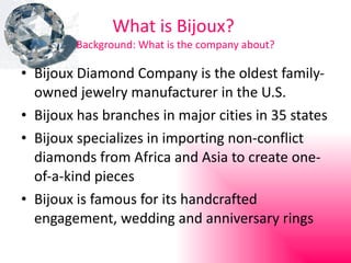 What is Bijoux?  Background: What is the company about? Bijoux Diamond Company is the oldest family-owned jewelry manufacturer in the U.S. Bijoux has branches in major cities in 35 states Bijoux specializes in importing non-conflict diamonds from Africa and Asia to create one-of-a-kind pieces Bijoux is famous for its handcrafted engagement, wedding and anniversary rings 