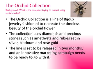 The Orchid Collection Background: What is the company trying to market using social media? The Orchid Collection is a line of Bijoux jewelry fashioned to recreate the timeless beauty of the orchid flower. The collection uses diamonds and precious stones such as amethysts and rubies set in silver, platinum and rose gold The line is set to be released in two months, and an innovative marketing campaign needs to be ready to go with it. 