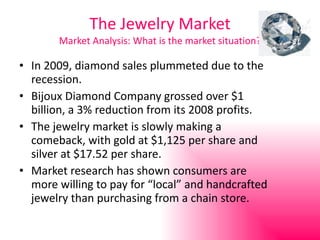 The Jewelry Market Market Analysis: What is the market situation? In 2009, diamond sales plummeted due to the recession. Bijoux Diamond Company grossed over $1 billion, a 3% reduction from its 2008 profits. The jewelry market is slowly making a comeback, with gold at $1,125 per share and silver at $17.52 per share. Market research has shown consumers are more willing to pay for “local” and handcrafted jewelry than purchasing from a chain store. 