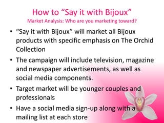 How to “Say it with Bijoux” Market Analysis: Who are you marketing toward? “ Say it with Bijoux” will market all Bijoux products with specific emphasis on The Orchid Collection The campaign will include television, magazine and newspaper advertisements, as well as social media components. Target market will be younger couples and professionals Have a social media sign-up along with a mailing list at each store 