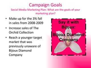 Campaign Goals Social Media Marketing Plan: What are the goals of your marketing plan? Make up for the 3% fall in sales from 2008-2009 Increase sales of The Orchid Collection Reach a younger target market that was previously unaware of Bijoux Diamond Company Say it with Bijoux: Bijoux Diamond Company 
