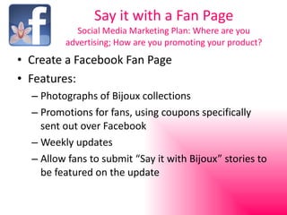 Say it with a Fan Page Social Media Marketing Plan: Where are you advertising; How are you promoting your product? Create a Facebook Fan Page Features: Photographs of Bijoux collections Promotions for fans, using coupons specifically sent out over Facebook Weekly updates Allow fans to submit “Say it with Bijoux” stories to be featured on the update 