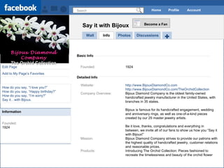 Search Home Profile Account Edit Page Add to My Page’s Favorites How do you say, “I love you?” How do you say, “Happy birthday?” How do you say, “I’m sorry?” Say it…with Bijoux. Founded: 1924 Wall Info Say it with Bijoux Become a Fan Photos Discussions Basic Info Detailed Info Founded: 1924 Website: http://www.BijouxDiamondCo.com http://www.BijouxDiamondCo.com/TheOrchidCollection Company Overview: Bijoux Diamond Company is the oldest family-owned  handcrafted jewelry manufacturer in the United States, with  branches in 35 states. Bijoux is famous for its handcrafted engagement, wedding  and anniversary rings, as well as one-of-a-kind pieces  created by our 29 master jewelry artists. Be it love, thanks, congratulations and everything in  between, we invite all of our fans to show us how you “Say it  with Bijoux!” Mission: Bijoux Diamond Company strives to provide our patrons with  the highest quality of handcrafted jewelry, customer relations  and reasonable prices. Products:  Introducing The Orchid Collection: Pieces fashioned to  recreate the timelessness and beauty of the orchid flower  Bijoux Diamond Company The Orchid Collection Information 