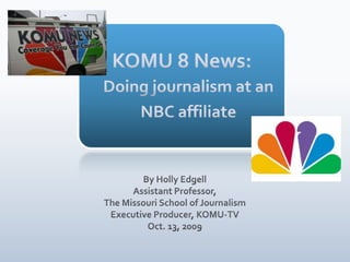 KOMU 8 News: Doing journalism at an NBC affiliate By Holly Edgell Assistant Professor,  The Missouri School of Journalism Executive Producer, KOMU-TV Oct. 13, 2009 