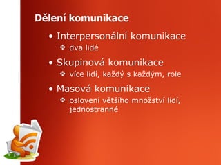 Dělení komunikace Interpersonální komunikace dva lidé Skupinová komunikace více lidí, každý s každým, role Masová komunikace oslovení většího množství lidí, jednostranné 