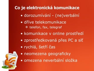 Co je elektronická komunikace dorozumívání - (ne)verbální dříve telekomunikace  telefon, fax, telegraf komunikace v online prostředí zprostředkovaná přes PC a síť rychlá, šetří čas neomezena geograficky omezena neverbální složka 