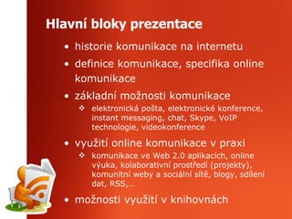 Hlavní bloky prezentace historie komunikace na internetu definice komunikace, specifika online komunikace základní možnosti komunikace elektronická pošta, elektronické konference, instant messaging, chat, Skype, VoIP technologie, videokonference využití online komunikace v praxi komunikace ve Web 2.0 aplikacích, online výuka, kolaborativní prostředí (projekty), komunitní weby a sociální sítě, blogy, sdílení dat, RSS,… možnosti využití v knihovnách 
