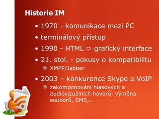 Historie IM 1970 - komunikace mezi PC terminálový přístup  1990 - HTML    grafický interface 21. stol. - pokusy o kompatibilitu XMPP/Jabber 2003 – konkurence Skype a VoIP zakomponování hlasových a audiovizuálních hovorů, výměna souborů, SMS,… 