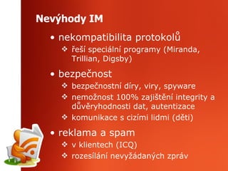 Nevýhody IM nekompatibilita protokolů řeší speciální programy (Miranda, Trillian, Digsby) bezpečnost bezpečnostní díry, viry, spyware nemožnost 100 %  z aj iš t ě n í  integrit y  a  důvěryhodnosti dat, autentizace komunikace s cizími lidmi (děti) reklama a spam v klientech (ICQ) rozesílání nevyžádaných zpráv 