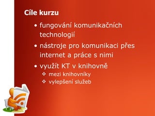 Cíle kurzu fungování komunikačních technologií nástroje pro komunikaci přes internet a práce s nimi využít KT v knihovně mezi knihovníky vylepšení služeb 
