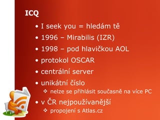 ICQ I seek you = hledám tě 1996 – Mirabilis (IZR) 1998 – pod hlavičkou AOL protokol OSCAR centrální server unikátní číslo  nelze se přihlásit současně na více PC v ČR nejpoužívanější propojení s Atlas.cz 