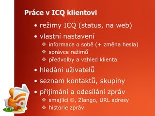 Práce v ICQ klientovi režimy ICQ (status, na web) vlastní nastavení informace o sobě (+ změna hesla) správce režimů předvolby a vzhled klienta hledání uživatelů seznam kontaktů, skupiny přijímání a odesílání zpráv smajlící   , Zlango, URL adresy historie zpráv 