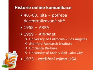 Historie online komunikace 40.-60. léta – potřeba decentralizované sítě 1958 – ARPA 1969 – ARPAnet University of California v Los Angeles Stanford Research Institute UC Santa Barbara University of Utah v Salt Lake City 1973 - rozšíření mimo USA 