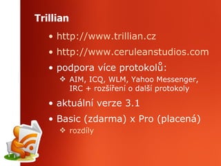 Trillian http://www.trillian.cz http://www.ceruleanstudios.com podpora více protokolů: AIM, ICQ, WLM, Yahoo Messenger, IRC + rozšíření o další protokoly aktuální verze 3.1 Basic (zdarma) x Pro (placená) rozdíly 