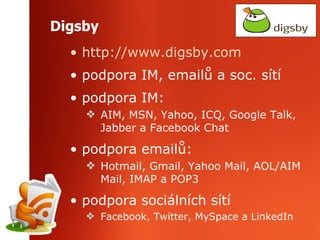 Digsby http://www.digsby.com podpora IM, emailů a soc. sítí podpora IM:  AIM, MSN, Yahoo, ICQ, Google Talk, Jabber a Facebook Chat podpora emailů: Hotmail, Gmail, Yahoo Mail, AOL/AIM Mail, IMAP a POP3 podpora sociálních sítí Facebook, Twitter, MySpace a LinkedIn  