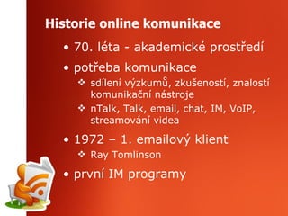 Historie online komunikace 70. léta - akademické prostředí potřeba komunikace sdílení výzkumů, zkušeností, znalostí komunikační nástroje nTalk, Talk, email, chat, IM, VoIP, streamování videa 1972 – 1. emailový klient Ray Tomlinson první IM programy 