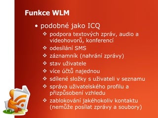 Funkce WLM podobné jako ICQ podpora textových zpráv, audio a videohovorů, konferencí odesílání SMS záznamník (nahrání zprávy) stav uživatele více účtů najednou sdílené složky s uživateli v seznamu správa uživatelského profilu a přizpůsobení vzhledu zablokování jakéhokoliv kontaktu (nemůže posílat zprávy a soubory) 