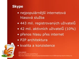 Skype nejpopulárnější internetová hlasová služba 443  mil.  registrovan ý ch  uživatelů 42 mil.  aktivních uživatelů (10 % ) přenos hlasu přes internet P2P architektura kvalita a konzistence z droj statistik :   http ://en.wikipedia.org/wiki/Skype http://www.slideshare.net/earningreport/presentation-on-q1-2009-earning-report-of-ebay-inc   