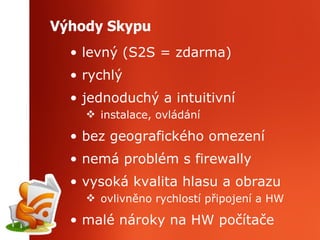 Výhody Skypu levný (S2S = zdarma) rychlý jednoduchý a intuitivní instalace, ovládání bez geografického omezení nemá problém s firewally vysoká kvalita hlasu a obrazu ovlivněno rychlostí připojení a HW malé nároky na HW počítače 