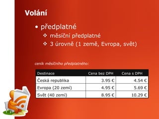 Volání předplatné měsíční předplatné 3 úrovně (1 země, Evropa, svět) ceník měsíčního předplatného: 8.95  € 4.95  € 3.95  € Cena bez DPH Cena s DPH Destinace 1 0 . 29  € Svět (40 zemí) 5 . 69  € Evropa (20 zemí) 4 . 54  € Česká republika 