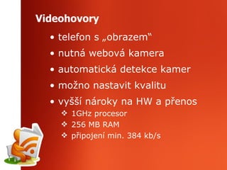 Videohovory telefon s „obrazem“ nutná webová kamera automatická detekce kamer možno nastavit kvalitu vyšší nároky na HW a přenos 1GHz procesor 256 MB RAM připojení min. 384 kb/s  