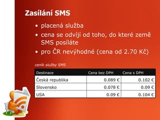 Zasílání SMS placená služba cena se odvíjí od toho, do které země SMS posíláte pro ČR nevýhodné (cena od 2.70 Kč) ceník služby SMS 0.104 € 0.09 € USA 0.078 € 0.089 € Cena bez DPH Cena s DPH Destinace 0.09 € Slovensko 0.102 € Česká republika 