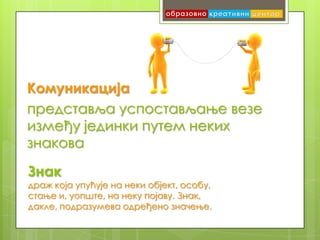 Комуникација
представља успостављање везе
између јединки путем неких
знакова

Знак
драж која упућује на неки објект, особу,
стање и, уопште, на неку појаву. Знак,
дакле, подразумева одређено значење.
 