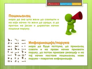 Пошиљалац
мора да зна шта жели да саопшти и
на који начин то жели да уради, а да
притом на јасан и директан начин
пошаље поруку.




              Информација/порука
              мора да буде потпуна, да прималац
              схвати и на прави начин прихвати
              поруку, да потом прикаже реакцију и на
              тај начин постане пошиљалац нове
              поруке – повратне информације.
 