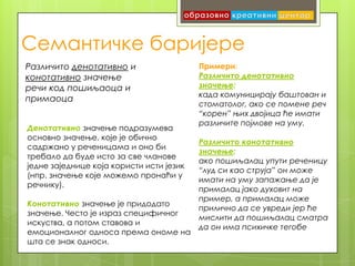 Семантичке баријере
Различито денотативно и                   Примери:
конотативно значење                       Различито денотативно
речи код пошиљаоца и                      значење:
                                          када комуницирају баштован и
примаоца
                                          стоматолог, ако се помене реч
                                          “корен” њих двојица ће имати
                                          различите појмове на уму.
Денотативно значење подразумева
основно значење, које је обично
                                          Различито конотативно
садржано у реченицама и оно би
                                          значење:
требало да буде исто за све чланове
                                          ако пошиљалац упути реченицу
једне заједнице која користи исти језик
                                          “луд си као струја” он може
(нпр. значење које можемо пронаћи у
                                          имати на уму запажање да је
речнику).
                                          прималац јако духовит на
                                          пример, а прималац може
Конотативно значење је придодато
                                          прилично да се увреди јер ће
значење. Често је израз специфичног
                                          мислити да пошиљалац сматра
искуства, а потом ставова и
                                          да он има психичке тегобе
емоционалног односа према ономе на
шта се знак односи.
 