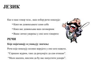 ЈЕЗИК
Као и ваш говор тела , ваш избор речи показује:
• Како ви доживљавате сами себе
• Како вас доживљава ваш саговорник
• Ваше лично уверење у оно што говорите
РЕЧИ
Које појачавају и умањују значење
Речи које показују колико верујете у оно што кажете.
“Страшно журим, тако да рачунајте да сам отишао”.
“Мало касним, мислим да ћу вас напустити ускоро”.
 
