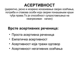 АСЕРТИВНОСТ
(директно, јасно и искрено исказивање својих осећања,
потреба и ставова особи која својим понашањем крши
туђа права.То је способност супростављања на
неагресиван начин)
• Проста асертивна реченица
• Емпатичка асертивност
• Асертивност која тражи одговор
• Асертивност негативних осећања
Врсте асертивних реченица:
 