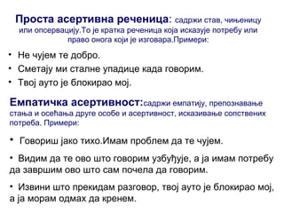 Проста асертивна реченица: садржи став, чињеницу
или опсервацију.То је кратка реченица која исказује потребу или
право онога који је изговара.Примери:
• Не чујем те добро.
• Сметају ми сталне упадице када говорим.
• Твој ауто је блокирао мој.
Емпатичка асертивност:садржи емпатију, препознавање
стања и осећања друге особе и асертивност, исказивање сопствених
потреба. Примери:
• Говориш јако тихо.Имам проблем да те чујем.
• Видим да те ово што говорим узбуђује, а ја имам потребу
да завршим ово што сам почела да говорим.
• Извини што прекидам разговор, твој ауто је блокирао мој,
а ја морам одмах да кренем.
 