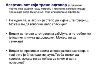 Асертивност која тражи одговор је директна
порука која садржи нашу потребу и тражи од саговорника да
прецизира своје мишљење, став или осећање.Примери:
• Не чујем те, а јако ми је стало да чујем шта говориш.
Можеш ли да говориш мало гласније?
• Видим да те ово што говорим узбуђује, а потребно ми
је још пет минута да довршим. Можеш ли да
сачекаш?
• Видим да прекидам веома интересантан разговор, а
твој ауто је блокирао мој ауто.Треба одмах да
кренем, можеш ли да пођеш са мном и да га
помериш?
 