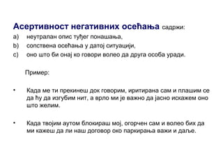Асертивност негативних осећања садржи:
a) неутралан опис туђег понашања,
b) сопствена осећања у датој ситуацији,
c) оно што би онај ко говори волео да друга особа уради.
Пример:
• Када ме ти прекинеш док говорим, иритирана сам и плашим се
да ћу да изгубим нит, а врло ми је важно да јасно искажем оно
што желим.
• Када твојим аутом блокираш мој, огорчен сам и волео бих да
ми кажеш да ли наш договор око паркирања важи и даље.
 