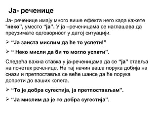 Ја- реченице
Ја- реченице имају много више ефекта него када кажете
“неко”, уместо “ја”. У ја –реченицама се наглашава да
преузимате одговорност у датој ситуацији.
 “Ја заиста мислим да ће то успети!”
 “ Неко мисли да би то могло успети”.
Следећа важна ставка у ја-реченицама да се “ја” ставља
на почетак реченице. На тај начин ваша порука добија на
снази и претпоставља се веће шансе да ће порука
допрети до ваших колега.
 “То је добра сугестија, ја претпостављам”.
 “Ја мислим да је то добра сугестија”.
 