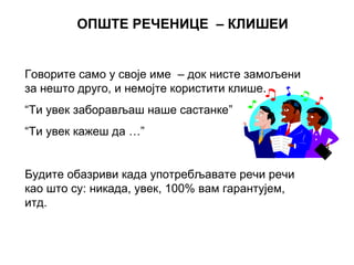 ОПШТЕ РЕЧЕНИЦЕ – КЛИШЕИ
Говорите само у своје име – док нисте замољени
за нешто друго, и немојте користити клише.
“Ти увек заборављаш наше састанке”
“Ти увек кажеш да …”
Будите обазриви када употребљавате речи речи
као што су: никада, увек, 100% вам гарантујем,
итд.
 