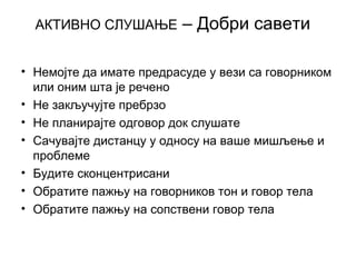 АКТИВНО СЛУШАЊЕ – Добри савети
• Немојте да имате предрасуде у вези са говорником
или оним шта је речено
• Не закључујте пребрзо
• Не планирајте одговор док слушате
• Сачувајте дистанцу у односу на ваше мишљење и
проблеме
• Будите сконцентрисани
• Обратите пажњу на говорников тон и говор тела
• Обратите пажњу на сопствени говор тела
 