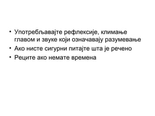 • Употребљавајте рефлексије, климање
главом и звуке који означавају разумевање
• Ако нисте сигурни питајте шта је речено
• Реците ако немате времена
 