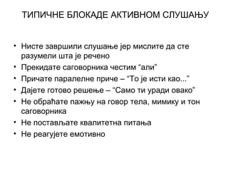 ТИПИЧНЕ БЛОКАДЕ АКТИВНОМ СЛУШАЊУ
• Нисте завршили слушање јер мислите да сте
разумели шта је речено
• Прекидате саговорника честим “али”
• Причате паралелне приче – “То је исти као...”
• Дајете готово решење – “Само ти уради овако”
• Не обраћате пажњу на говор тела, мимику и тон
саговорника
• Не постављате квалитетна питања
• Не реагујете емотивно
 