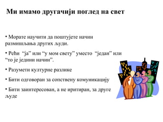 Ми имамо другачији поглед на свет
• Морате научити да поштујете начин
размишљања других људи.
• Рећи “ја” или “у мом свету” уместо “један” или
“то је једини начин”.
• Разумети културне разлике
• Бити одговоран за сопствену комуникацију
• Бити заинтересован, а не иритиран, за друге
људе
 