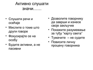 Активно слушати
значи……
• Слушати речи и
осећаје
• Мислите о томе што
други говоре
• Фокусирајте се на
особу
• Будите активни, а не
пасивни
• Дозволите говорнику
да заврши и изнесе
своје закључке
• Покажите разумевање
за туђу “карту света”
• Тумачите – не судите
• Повисите личну
процену говорника
 